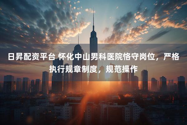 日昇配资平台 怀化中山男科医院恪守岗位，严格执行规章制度，规范操作