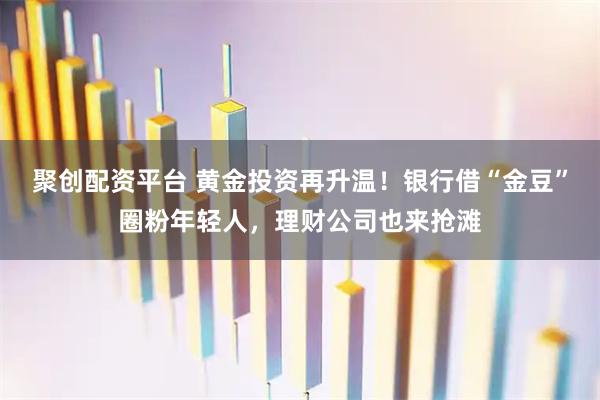 聚创配资平台 黄金投资再升温！银行借“金豆”圈粉年轻人，理财公司也来抢滩