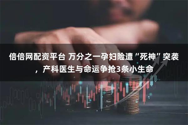 倍倍网配资平台 万分之一孕妇险遭“死神”突袭，产科医生与命运争抢3条小生命