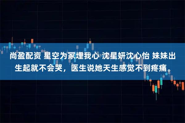 尚盈配资 星空为冢埋我心 沈星妍沈心怡 妹妹出生起就不会哭，医生说她天生感觉不到疼痛。