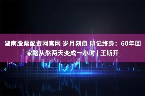 湖南股票配资网官网 岁月刻痕 印记终身：60年回家路从熬两天变成一小时 | 王斯开