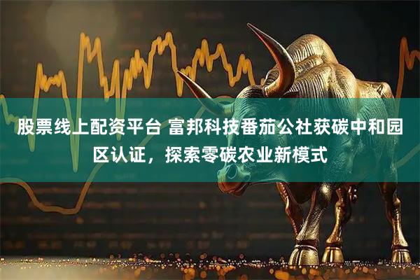 股票线上配资平台 富邦科技番茄公社获碳中和园区认证，探索零碳农业新模式