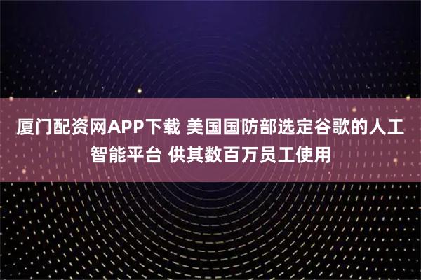 厦门配资网APP下载 美国国防部选定谷歌的人工智能平台 供其数百万员工使用
