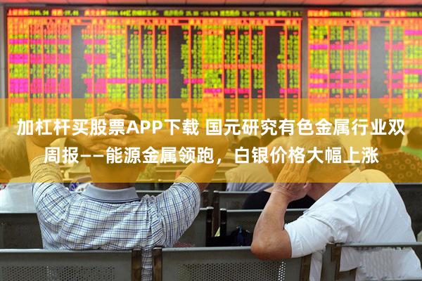 加杠杆买股票APP下载 国元研究有色金属行业双周报——能源金属领跑，白银价格大幅上涨