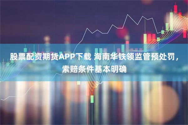 股票配资期货APP下载 海南华铁领监管预处罚，索赔条件基本明确