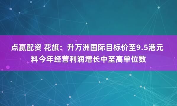 点赢配资 花旗：升万洲国际目标价至9.5港元 料今年经营利润增长中至高单位数