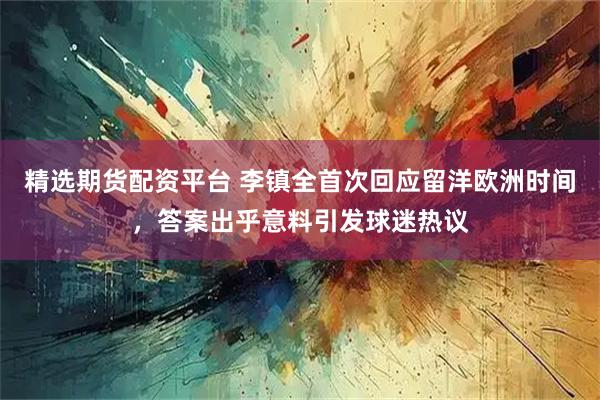 精选期货配资平台 李镇全首次回应留洋欧洲时间，答案出乎意料引发球迷热议