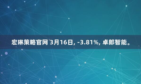 宏琳策略官网 3月16日, -3.81%, 卓郎智能。