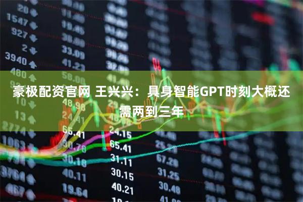 豪极配资官网 王兴兴：具身智能GPT时刻大概还需两到三年