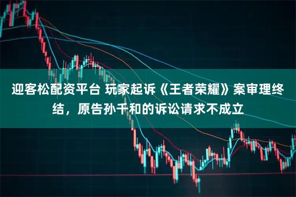 迎客松配资平台 玩家起诉《王者荣耀》案审理终结，原告孙千和的诉讼请求不成立