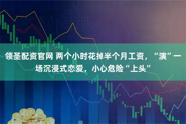 领圣配资官网 两个小时花掉半个月工资，“演”一场沉浸式恋爱，小心危险“上头”