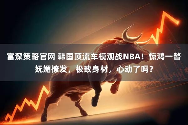 富深策略官网 韩国顶流车模观战NBA！惊鸿一瞥妩媚撩发，极致身材，心动了吗？