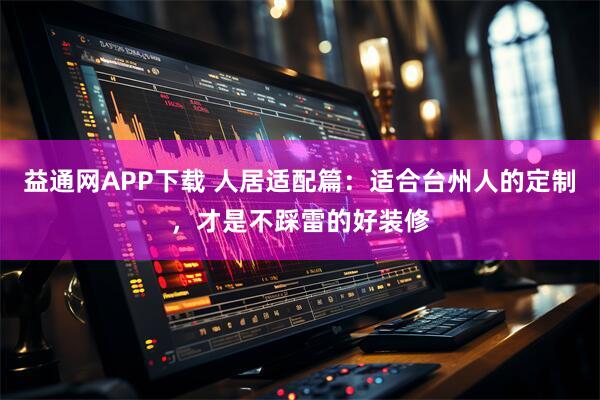 益通网APP下载 人居适配篇：适合台州人的定制，才是不踩雷的好装修