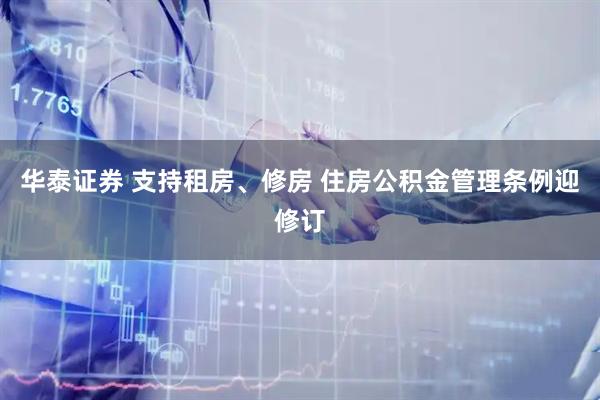 华泰证券 支持租房、修房 住房公积金管理条例迎修订