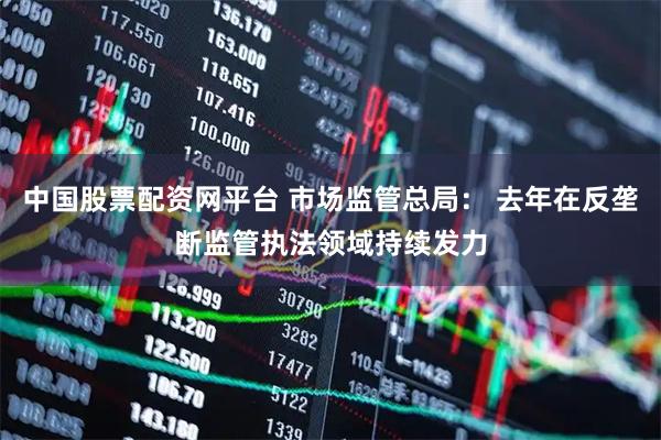 中国股票配资网平台 市场监管总局： 去年在反垄断监管执法领域持续发力