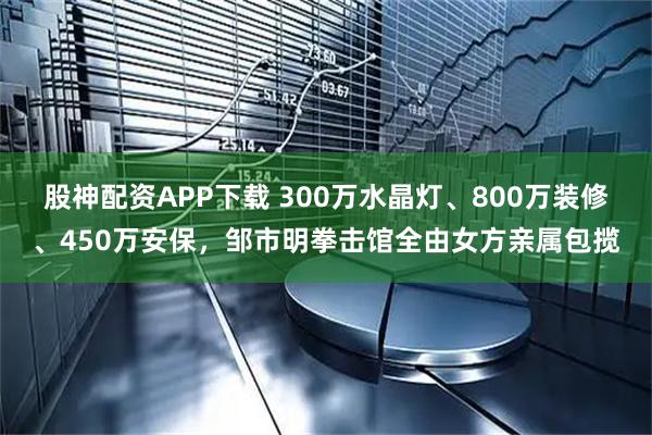 股神配资APP下载 300万水晶灯、800万装修、450万安保，邹市明拳击馆全由女方亲属包揽