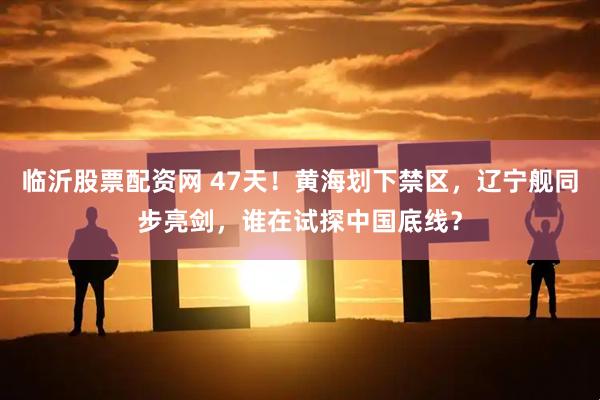 临沂股票配资网 47天！黄海划下禁区，辽宁舰同步亮剑，谁在试探中国底线？